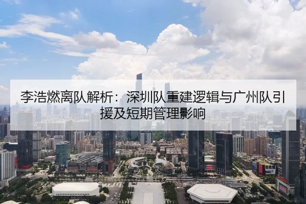 李浩燃离队解析：深圳队重建逻辑与广州队引援及短期管理影响